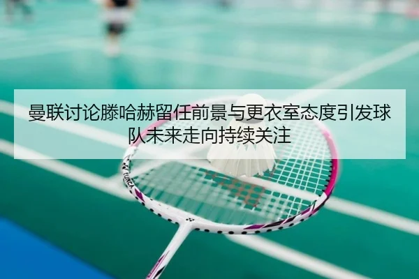 曼联讨论滕哈赫留任前景与更衣室态度引发球队未来走向持续关注