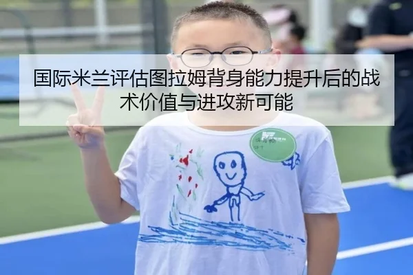 国际米兰评估图拉姆背身能力提升后的战术价值与进攻新可能
