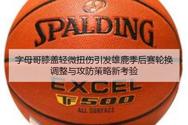 字母哥膝盖轻微扭伤引发雄鹿季后赛轮换调整与攻防策略新考验