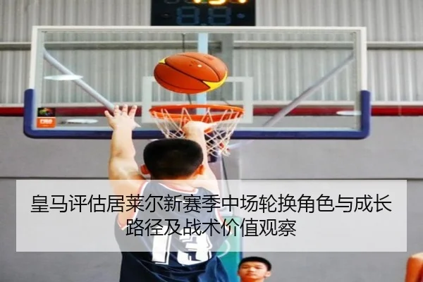皇马评估居莱尔新赛季中场轮换角色与成长路径及战术价值观察