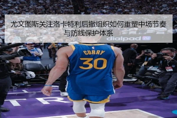 尤文图斯关注洛卡特利后撤组织如何重塑中场节奏与防线保护体系