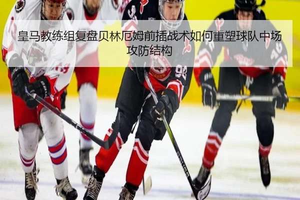 皇马教练组复盘贝林厄姆前插战术如何重塑球队中场攻防结构