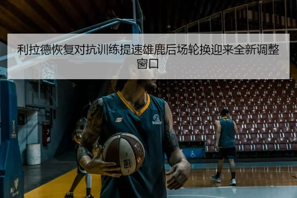 利拉德恢复对抗训练提速雄鹿后场轮换迎来全新调整窗口