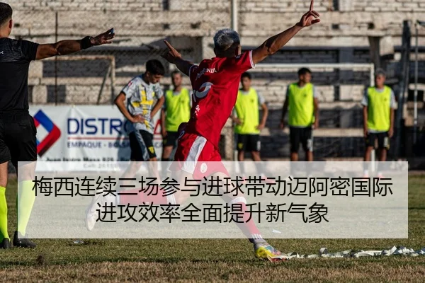 梅西连续三场参与进球带动迈阿密国际进攻效率全面提升新气象